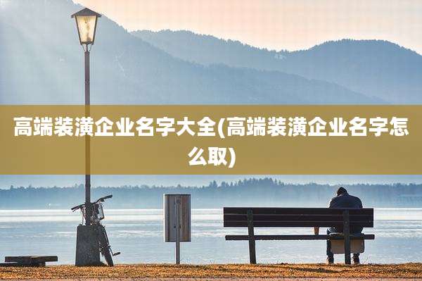 高端装潢企业名字大全(高端装潢企业名字怎么取)
