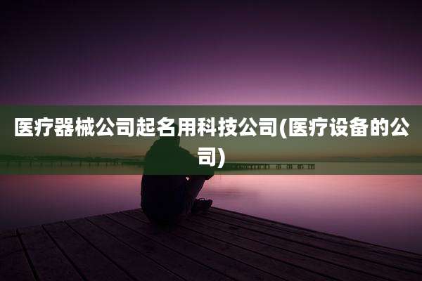 医疗器械公司起名用科技公司(医疗设备的公司)