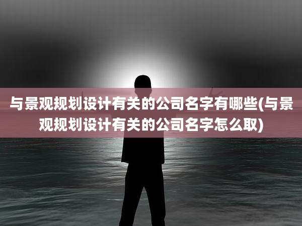 与景观规划设计有关的公司名字有哪些(与景观规划设计有关的公司名字怎么取)