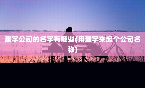 建字公司的名字有哪些(用建字来起个公司名称)