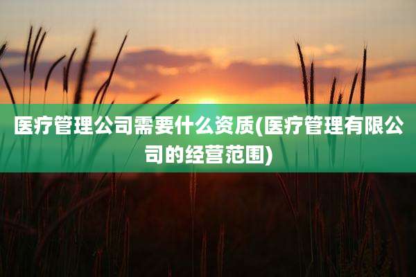 医疗管理公司需要什么资质(医疗管理有限公司的经营范围)