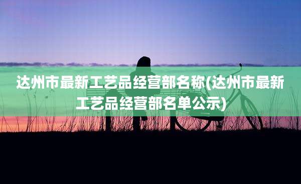 达州市最新工艺品经营部名称(达州市最新工艺品经营部名单公示)
