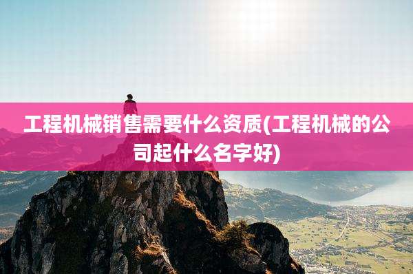工程机械销售需要什么资质(工程机械的公司起什么名字好)