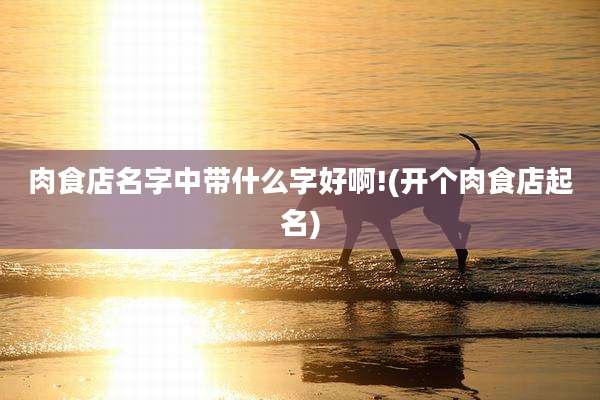 肉食店名字中带什么字好啊!(开个肉食店起名)