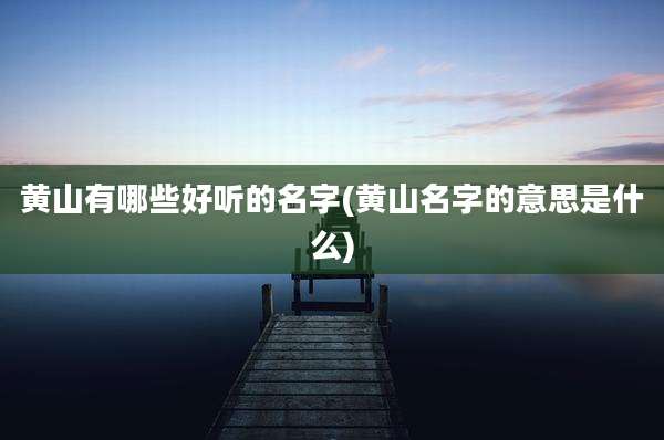 黄山有哪些好听的名字(黄山名字的意思是什么)
