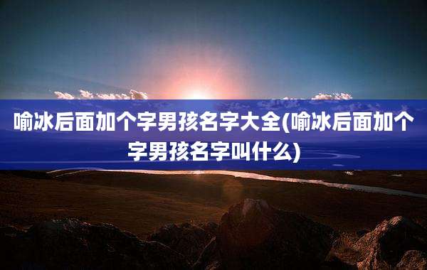 喻冰后面加个字男孩名字大全(喻冰后面加个字男孩名字叫什么)