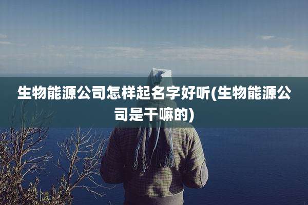 生物能源公司怎样起名字好听(生物能源公司是干嘛的)