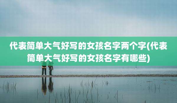 代表简单大气好写的女孩名字两个字(代表简单大气好写的女孩名字有哪些)