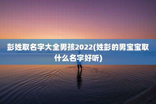 彭姓取名字大全男孩2022(姓彭的男宝宝取什么名字好听)