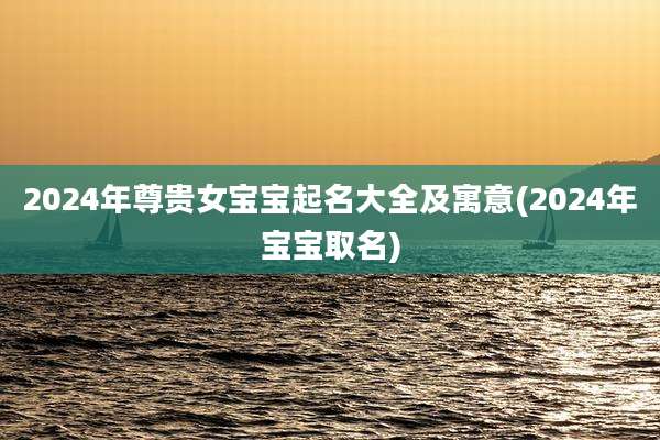 2024年尊贵女宝宝起名大全及寓意(2024年宝宝取名)