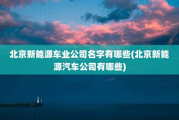 北京新能源车业公司名字有哪些(北京新能源汽车公司有哪些)