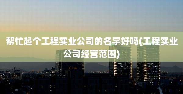 帮忙起个工程实业公司的名字好吗(工程实业公司经营范围)