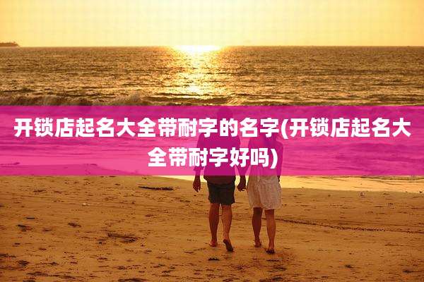 开锁店起名大全带耐字的名字(开锁店起名大全带耐字好吗)