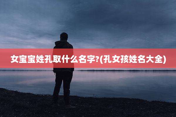 女宝宝姓孔取什么名字?(孔女孩姓名大全)