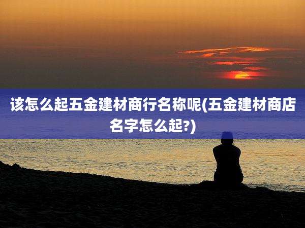 该怎么起五金建材商行名称呢(五金建材商店名字怎么起?)