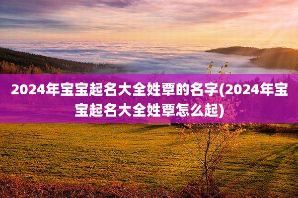 2024年宝宝起名大全姓覃的名字(2024年宝宝起名大全姓覃怎么起)