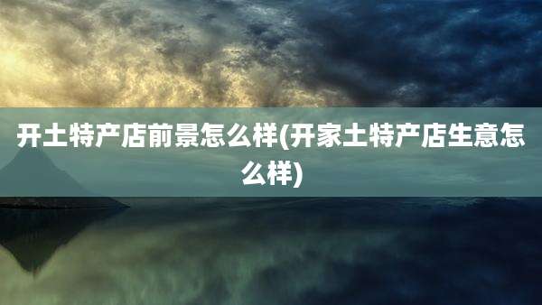 开土特产店前景怎么样(开家土特产店生意怎么样)