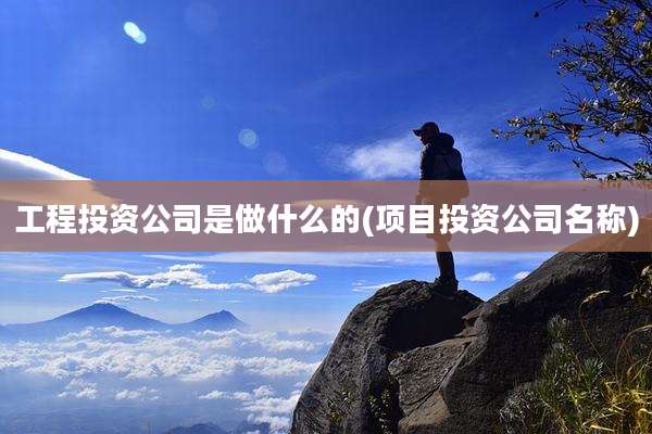 工程投资公司是做什么的(项目投资公司名称)