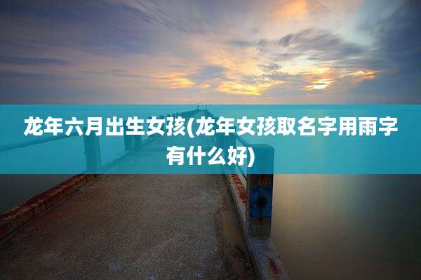 龙年六月出生女孩(龙年女孩取名字用雨字有什么好)