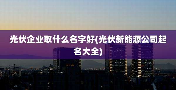 光伏企业取什么名字好(光伏新能源公司起名大全)