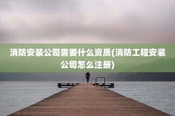 消防安装公司需要什么资质(消防工程安装公司怎么注册)