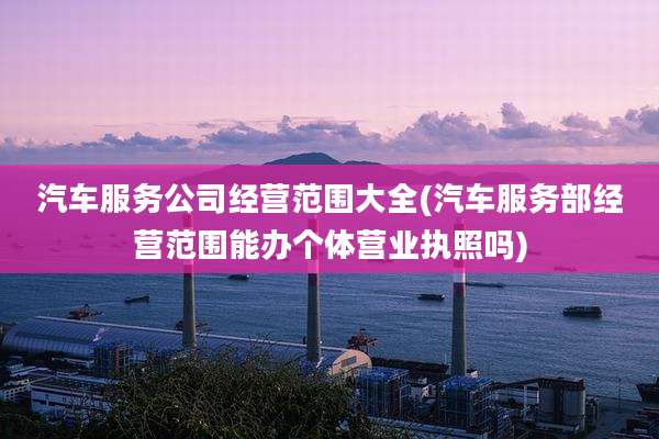汽车服务公司经营范围大全(汽车服务部经营范围能办个体营业执照吗)
