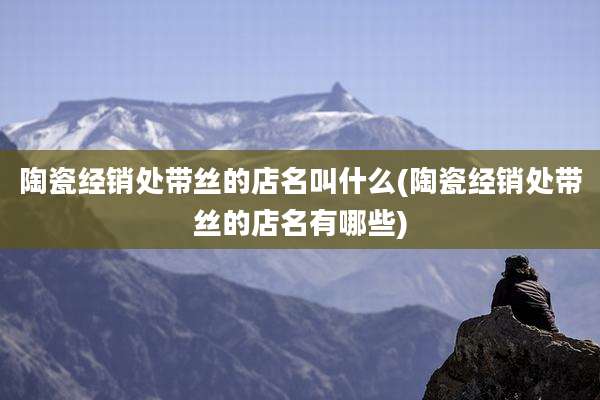 陶瓷经销处带丝的店名叫什么(陶瓷经销处带丝的店名有哪些)