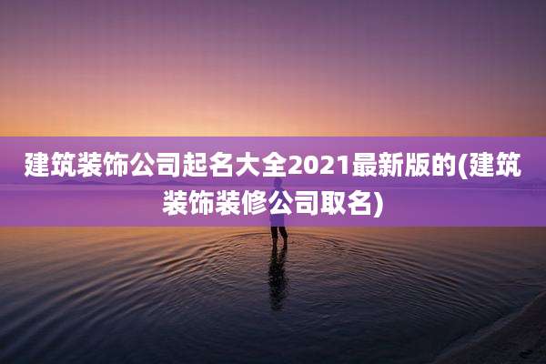 建筑装饰公司起名大全2021最新版的(建筑装饰装修公司取名)