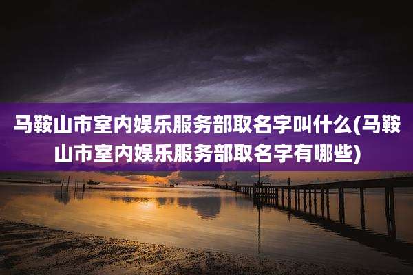 马鞍山市室内娱乐服务部取名字叫什么(马鞍山市室内娱乐服务部取名字有哪些)