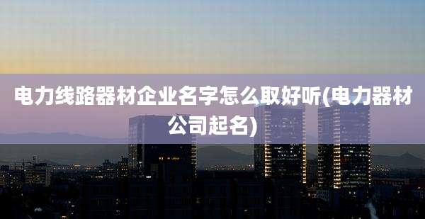 电力线路器材企业名字怎么取好听(电力器材公司起名)