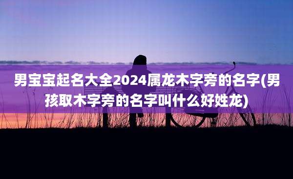 男宝宝起名大全2024属龙木字旁的名字(男孩取木字旁的名字叫什么好姓龙)