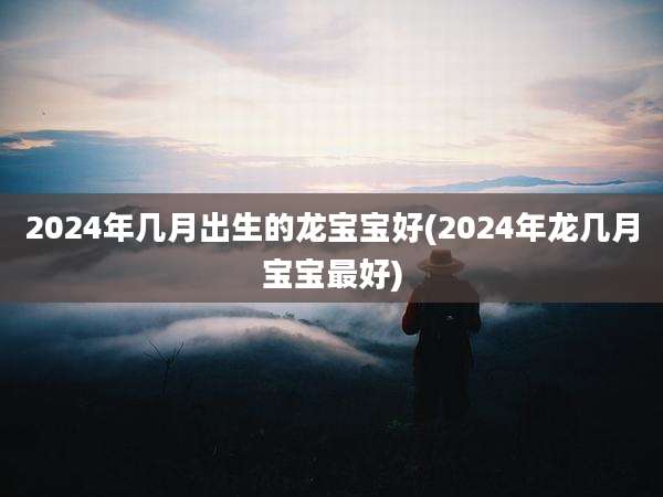 2024年几月出生的龙宝宝好(2024年龙几月宝宝最好)