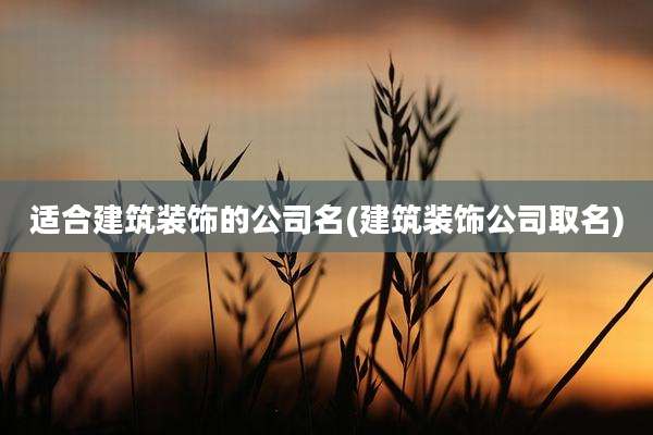 适合建筑装饰的公司名(建筑装饰公司取名)