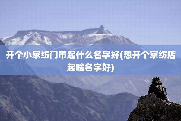 开个小家纺门市起什么名字好(想开个家纺店起啥名字好)