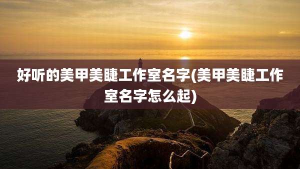 好听的美甲美睫工作室名字(美甲美睫工作室名字怎么起)