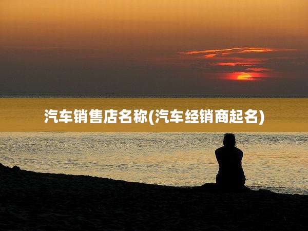 汽车销售店名称(汽车经销商起名)