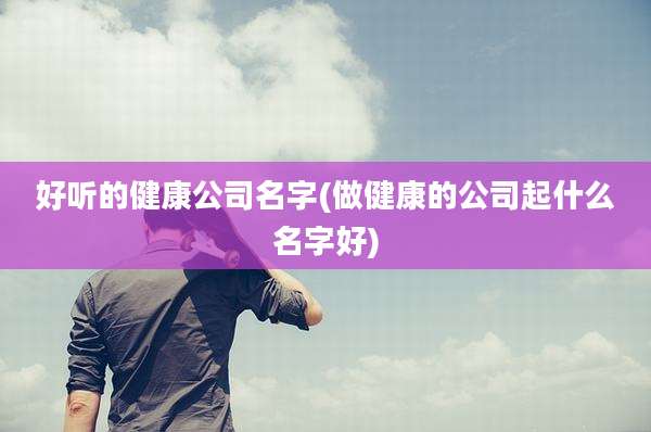 好听的健康公司名字(做健康的公司起什么名字好)