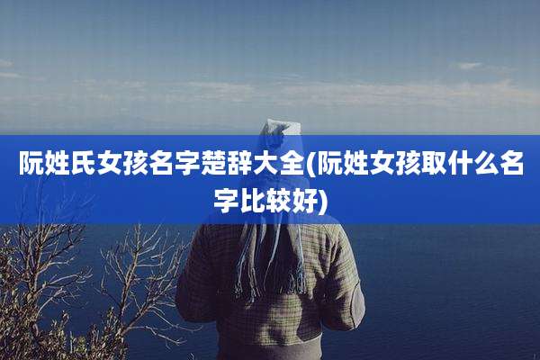 阮姓氏女孩名字楚辞大全(阮姓女孩取什么名字比较好)