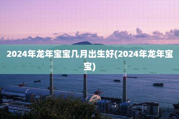 2024年龙年宝宝几月出生好(2024年龙年宝宝)