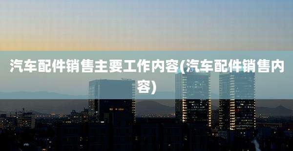 汽车配件销售主要工作内容(汽车配件销售内容)