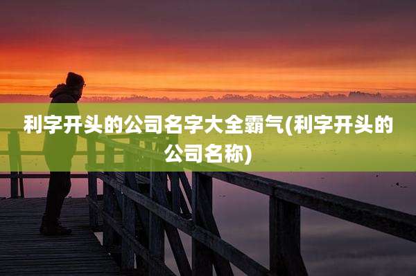 利字开头的公司名字大全霸气(利字开头的公司名称)