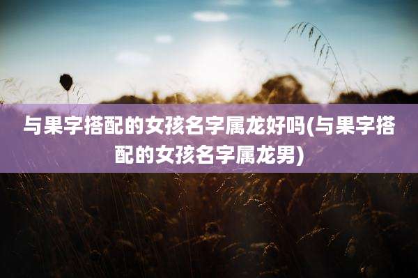 与果字搭配的女孩名字属龙好吗(与果字搭配的女孩名字属龙男)