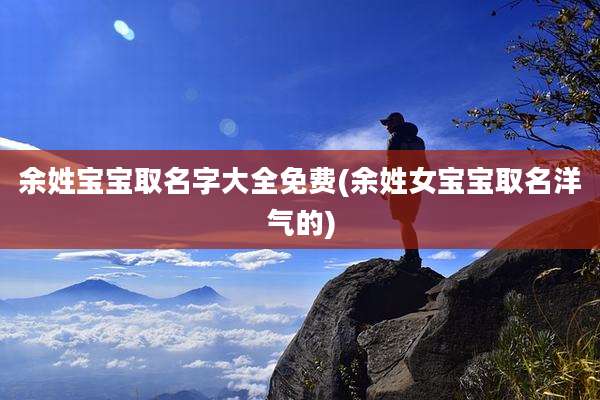 余姓宝宝取名字大全免费(余姓女宝宝取名洋气的)