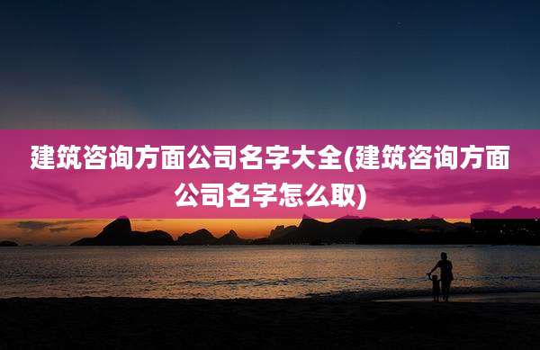 建筑咨询方面公司名字大全(建筑咨询方面公司名字怎么取)