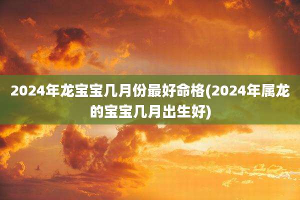 2024年龙宝宝几月份最好命格(2024年属龙的宝宝几月出生好)