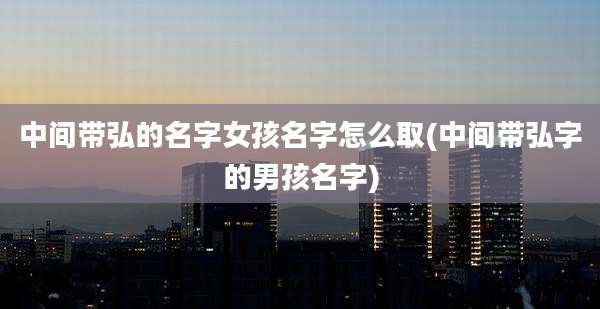 中间带弘的名字女孩名字怎么取(中间带弘字的男孩名字)