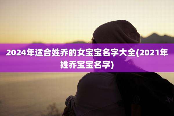 2024年适合姓乔的女宝宝名字大全(2021年姓乔宝宝名字)