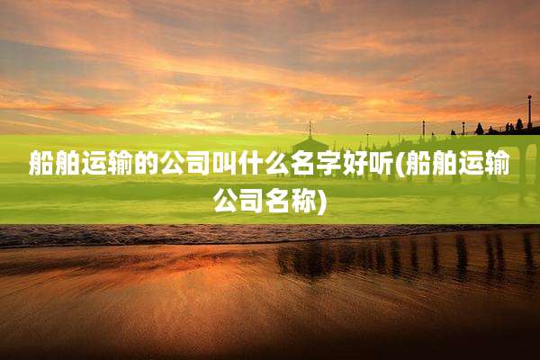 船舶运输的公司叫什么名字好听(船舶运输公司名称)