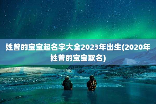姓曾的宝宝起名字大全2023年出生(2020年姓曾的宝宝取名)