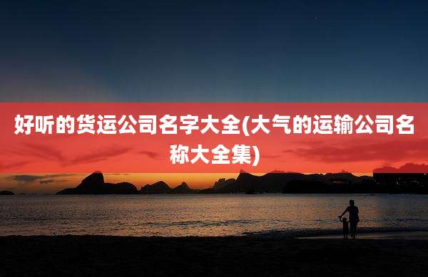 好听的货运公司名字大全(大气的运输公司名称大全集)